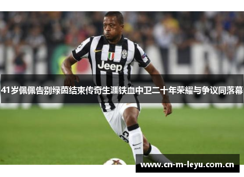 41岁佩佩告别绿茵结束传奇生涯铁血中卫二十年荣耀与争议同落幕